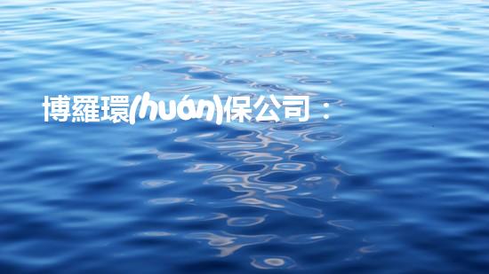 博羅環(huán)保公司：為環(huán)保獻(xiàn)力，助力區(qū)域綠色發(fā)展！